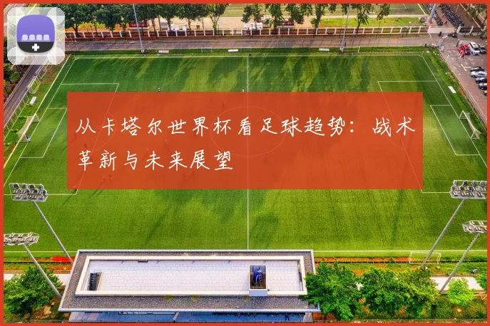 从卡塔尔世界杯看足球趋势：战术革新与未来展望