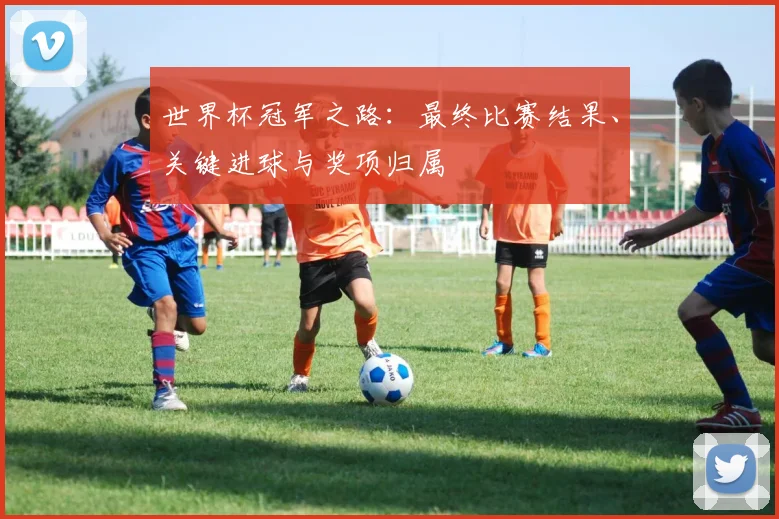 世界杯冠军之路:最终比赛结果、关键进球与奖项归属